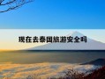 现在去泰国旅游安全吗-去泰国旅游一周大概多少钱