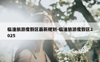 临潼旅游度假区最新规划-临潼旅游度假区2025