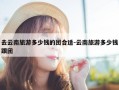 去云南旅游多少钱的团合适-云南旅游多少钱跟团