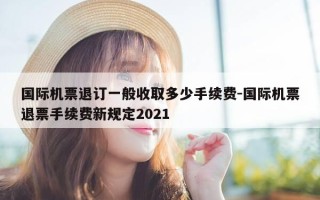 国际机票退订一般收取多少手续费-国际机票退票手续费新规定2021