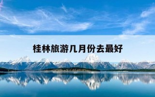 桂林旅游几月份去最好-桂林旅游几月份去最好?不同月份的景色和天气有啥区别?