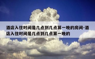 酒店入住时间是几点到几点算一晚的房间-酒店入住时间是几点到几点算一晚的