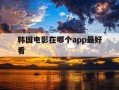 韩国电影在哪个app最好看-韩国电影从哪个app看