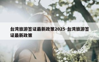 台湾旅游签证最新政策2025-台湾旅游签证最新政策