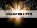 到西藏旅游需要多少费用-到西藏旅游需要多少费用呢