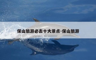 保山旅游必去十大景点-保山旅游
