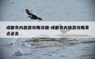 成都市内旅游攻略详细-成都市内旅游攻略景点必去