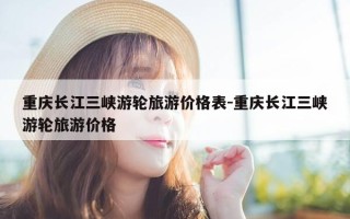 重庆长江三峡游轮旅游价格表-重庆长江三峡游轮旅游价格