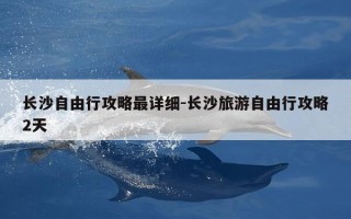 长沙自由行攻略最详细-长沙旅游自由行攻略2天