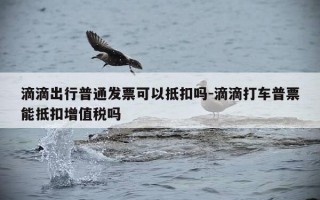 滴滴出行普通发票可以抵扣吗-滴滴打车普票能抵扣增值税吗