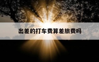 出差的打车费算差旅费吗-出差打车费怎么报销