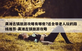 龚滩古镇旅游攻略有哪些?适合带老人玩的路线推荐-龚滩古镇旅游攻略