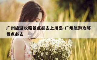 广州旅游攻略景点必去上川岛-广州旅游攻略景点必去