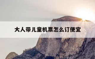 大人带儿童机票怎么订便宜-大人机票买好了,儿童机票怎么买