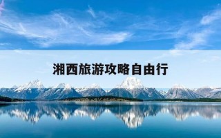 湘西旅游攻略自由行-湘西旅游线路自驾地图