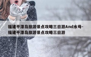 福建平潭岛旅游景点攻略三日游And水母-福建平潭岛旅游景点攻略三日游