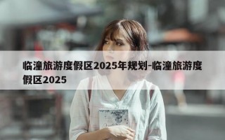 临潼旅游度假区2025年规划-临潼旅游度假区2025