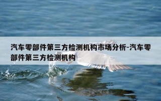 汽车零部件第三方检测机构市场分析-汽车零部件第三方检测机构