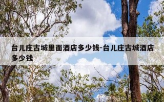 台儿庄古城里面酒店多少钱-台儿庄古城酒店多少钱