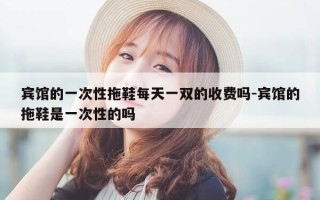 宾馆的一次性拖鞋每天一双的收费吗-宾馆的拖鞋是一次性的吗