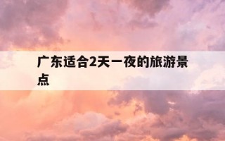 广东适合2天一夜的旅游景点-广东周边游23天短途旅游