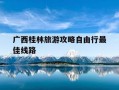 广西桂林旅游攻略自由行最佳线路-广西桂林旅游攻略自由行最佳线路怎么安排?年%c