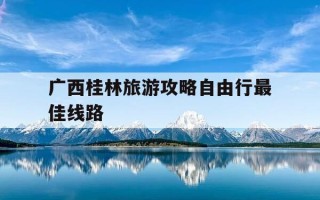 广西桂林旅游攻略自由行最佳线路-广西桂林旅游攻略自由行最佳线路怎么安排?年%c