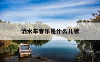 洒水车音乐是什么儿歌-洒水车的儿歌是什么