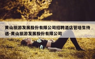 黄山旅游发展股份有限公司招聘酒店管培生待遇-黄山旅游发展股份有限公司