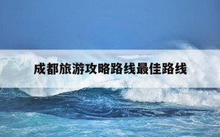 成都旅游攻略路线最佳路线-成都旅行攻略景点