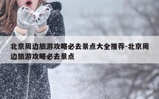 北京周边旅游攻略必去景点大全推荐-北京周边旅游攻略必去景点