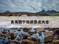 青海西宁旅游景点大全-青海西宁旅游景区