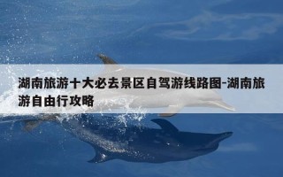湖南旅游十大必去景区自驾游线路图-湖南旅游自由行攻略
