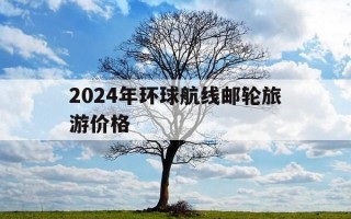 2024年环球航线邮轮旅游价格-45天环球邮轮多少钱