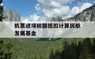 机票进项税额抵扣计算民航发展基金-机票抵扣增值税怎么计算民航发展基金