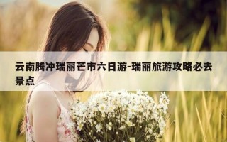 云南腾冲瑞丽芒市六日游-瑞丽旅游攻略必去景点