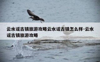 云水谣古镇旅游攻略云水谣古镇怎么样-云水谣古镇旅游攻略