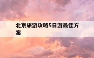 北京旅游攻略5日游最佳方案-北京旅游攻略5日游最佳方案多少钱