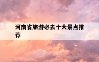 河南省旅游必去十大景点推荐-河南省旅游必去十大景点推荐团队有哪些