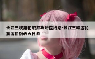 长江三峡游轮旅游攻略佳线路-长江三峡游轮旅游价格表五日游