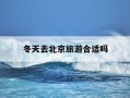 冬天去北京旅游合适吗-冬天去北京旅游合适吗知乎