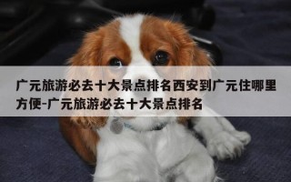 广元旅游必去十大景点排名西安到广元住哪里方便-广元旅游必去十大景点排名