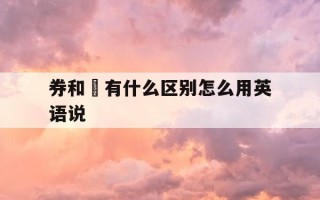 券和劵有什么区别怎么用英语说-券与劵怎么读