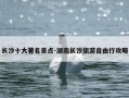 长沙十大著名景点-湖南长沙旅游自由行攻略