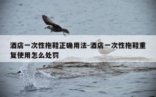 酒店一次性拖鞋正确用法-酒店一次性拖鞋重复使用怎么处罚