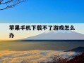 苹果手机下载不了游戏怎么办-苹果手机下载不了软件付款方式无效