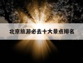 北京旅游必去十大景点排名-北京旅游必去十大景点排名英文