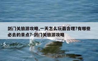 剑门关旅游攻略,一天怎么玩最合理?有哪些必去的景点?-剑门关旅游攻略