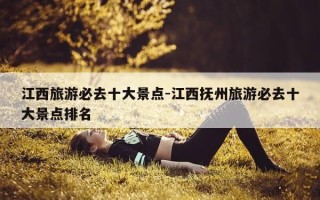 江西旅游必去十大景点-江西抚州旅游必去十大景点排名