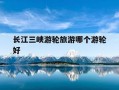 长江三峡游轮旅游哪个游轮好-长江三峡游轮排名 长江游轮排名